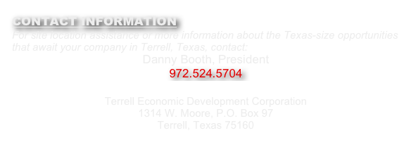CONTACT INFORMATION
For site location assistance or more information about the Texas-size opportunities that await your company in Terrell, Texas, contact:
Danny Booth, President
972.524.5704 
danny@terrelltexas.com
Terrell Economic Development Corporation 
1314 W. Moore, P.O. Box 97 
Terrell, Texas 75160 
www.terrelltexasedc.com